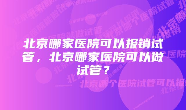 北京哪家医院可以报销试管，北京哪家医院可以做试管？