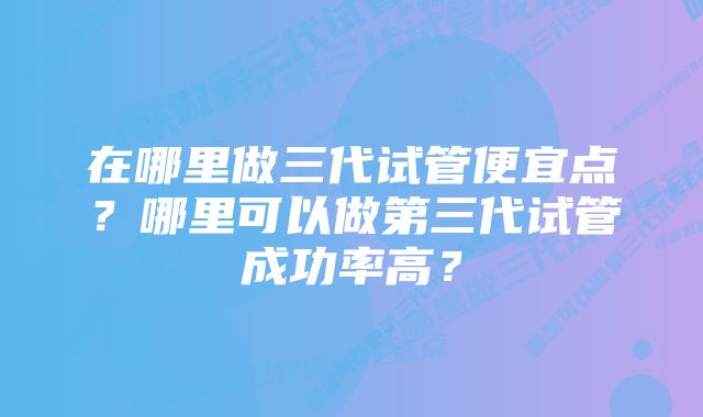 在哪里做三代试管便宜点？哪里可以做第三代试管成功率高？