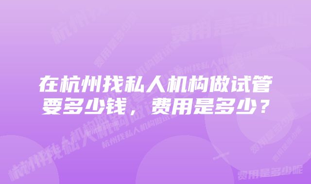 在杭州找私人机构做试管要多少钱，费用是多少？