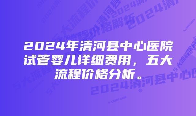 2024年清河县中心医院试管婴儿详细费用，五大流程价格分析。