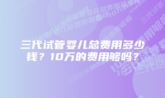 三代试管婴儿总费用多少钱？10万的费用够吗？