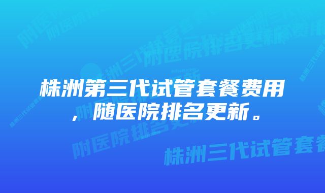 株洲第三代试管套餐费用，随医院排名更新。