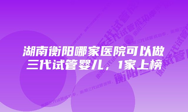 湖南衡阳哪家医院可以做三代试管婴儿，1家上榜