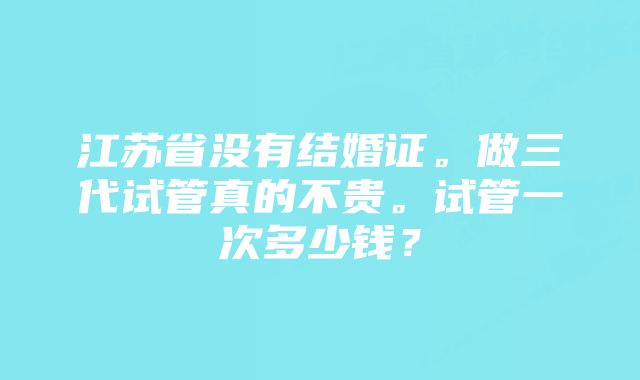 江苏省没有结婚证。做三代试管真的不贵。试管一次多少钱？