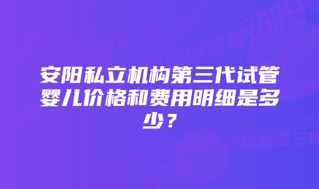 安阳私立机构第三代试管婴儿价格和费用明细是多少？