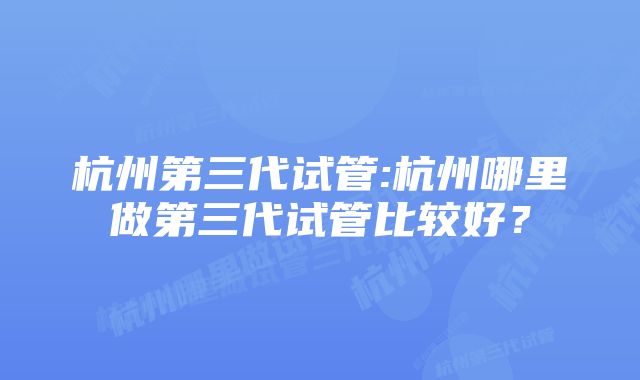 杭州第三代试管:杭州哪里做第三代试管比较好？