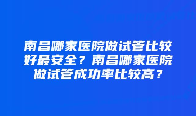 南昌哪家医院做试管比较好最安全？南昌哪家医院做试管成功率比较高？