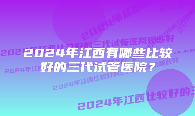 2024年江西有哪些比较好的三代试管医院？