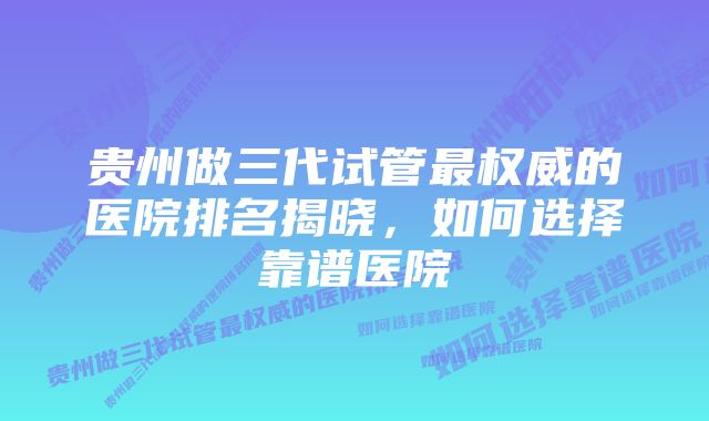 贵州做三代试管最权威的医院排名揭晓，如何选择靠谱医院