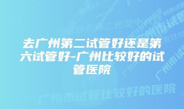 去广州第二试管好还是第六试管好-广州比较好的试管医院