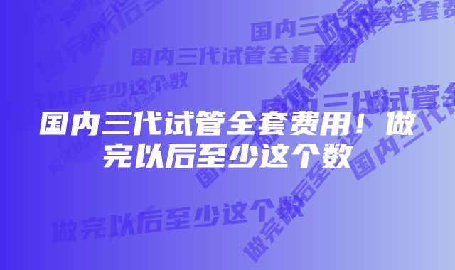 国内三代试管全套费用！做完以后至少这个数