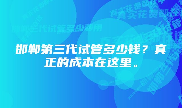 邯郸第三代试管多少钱？真正的成本在这里。