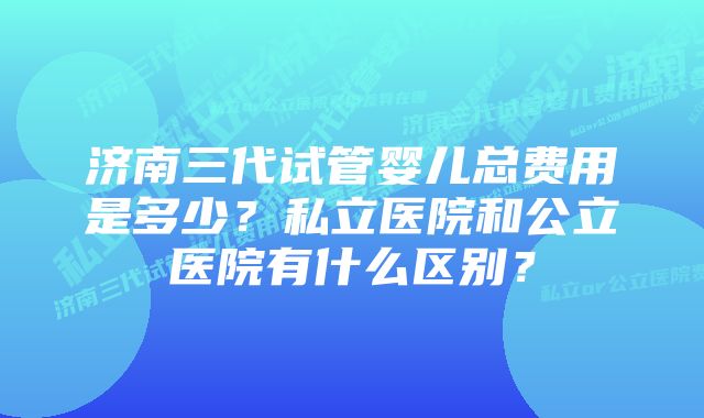 济南三代试管婴儿总费用是多少？私立医院和公立医院有什么区别？