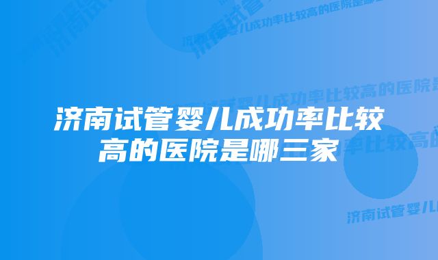 济南试管婴儿成功率比较高的医院是哪三家