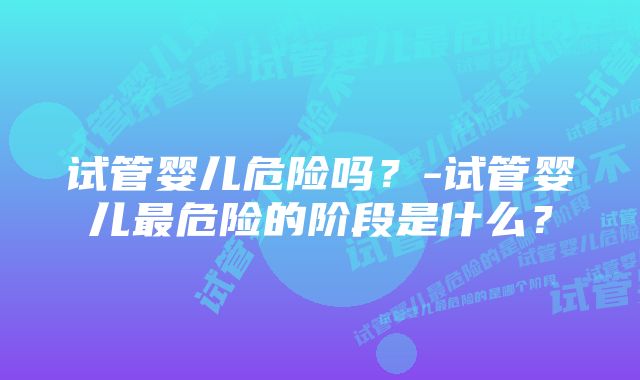 试管婴儿危险吗？-试管婴儿最危险的阶段是什么？