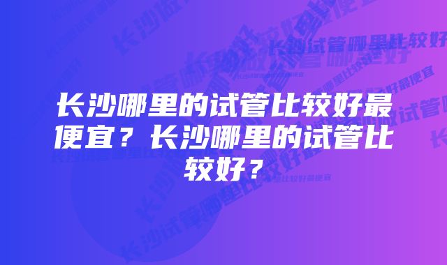 长沙哪里的试管比较好最便宜？长沙哪里的试管比较好？