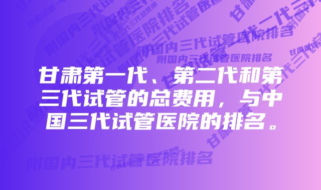 甘肃第一代、第二代和第三代试管的总费用，与中国三代试管医院的排名。