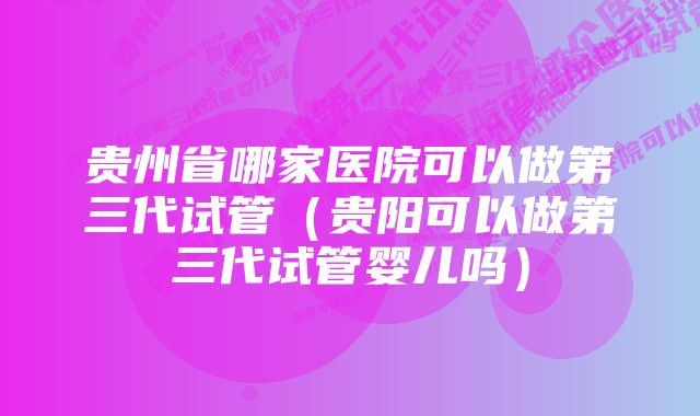 贵州省哪家医院可以做第三代试管（贵阳可以做第三代试管婴儿吗）