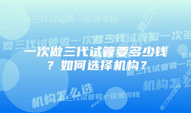 一次做三代试管要多少钱？如何选择机构？