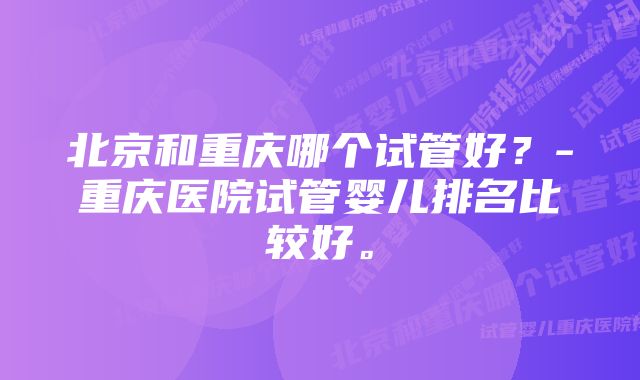 北京和重庆哪个试管好？-重庆医院试管婴儿排名比较好。