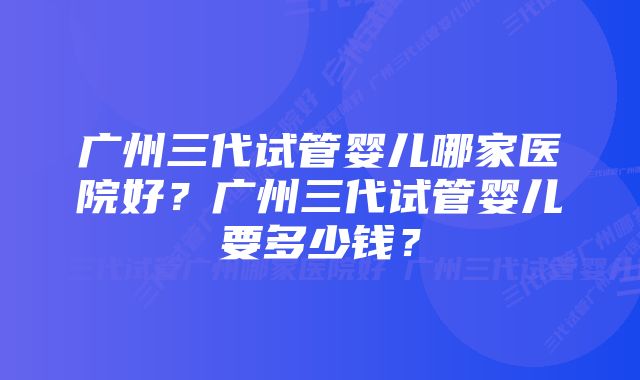 广州三代试管婴儿哪家医院好？广州三代试管婴儿要多少钱？