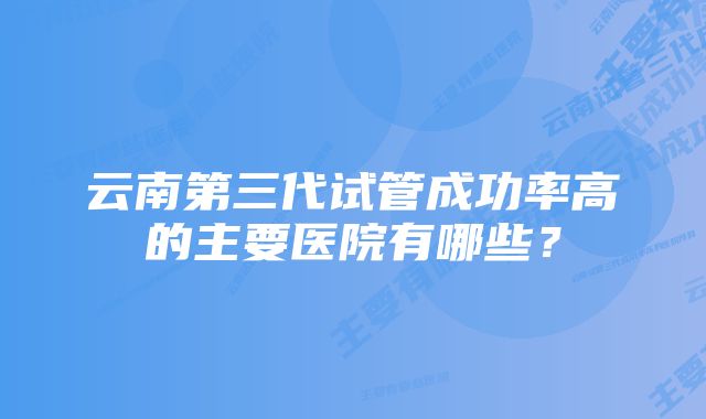 云南第三代试管成功率高的主要医院有哪些？