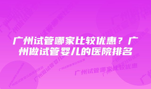 广州试管哪家比较优惠？广州做试管婴儿的医院排名