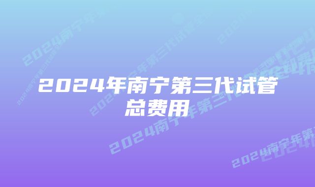 2024年南宁第三代试管总费用