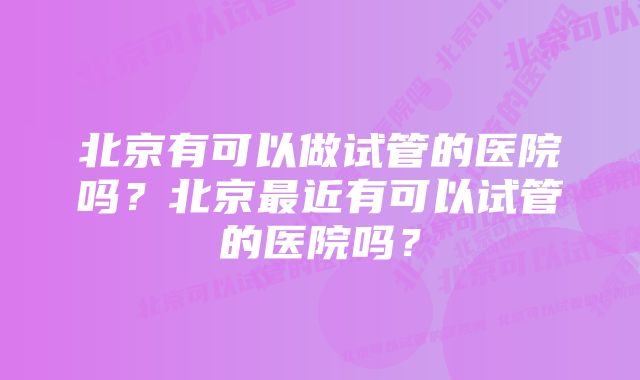 北京有可以做试管的医院吗？北京最近有可以试管的医院吗？