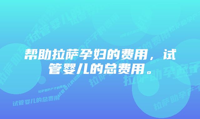 帮助拉萨孕妇的费用，试管婴儿的总费用。