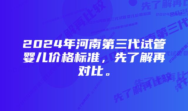 2024年河南第三代试管婴儿价格标准，先了解再对比。