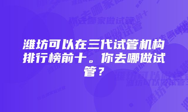 潍坊可以在三代试管机构排行榜前十。你去哪做试管？