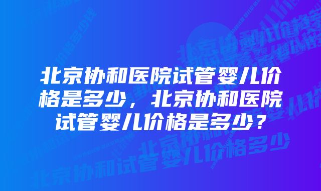 北京协和医院试管婴儿价格是多少，北京协和医院试管婴儿价格是多少？