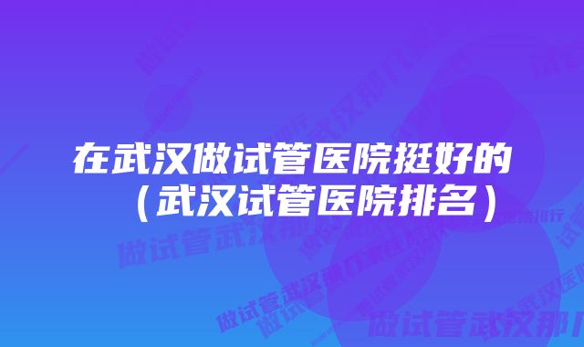 在武汉做试管医院挺好的（武汉试管医院排名）