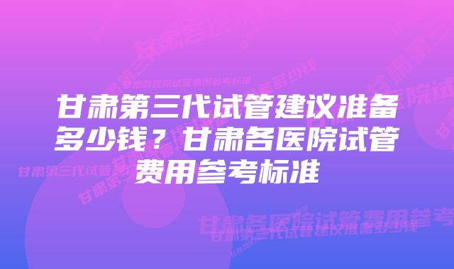 甘肃第三代试管建议准备多少钱？甘肃各医院试管费用参考标准