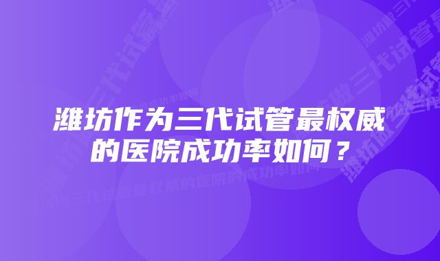 潍坊作为三代试管最权威的医院成功率如何？