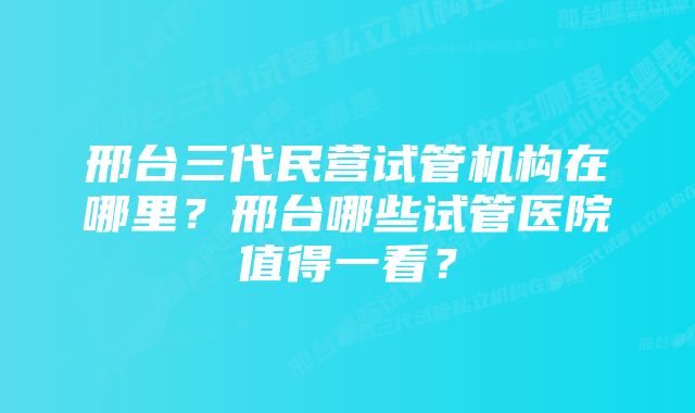 邢台三代民营试管机构在哪里？邢台哪些试管医院值得一看？