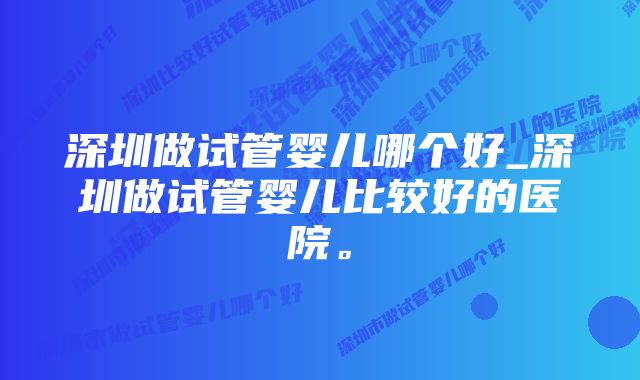 深圳做试管婴儿哪个好_深圳做试管婴儿比较好的医院。