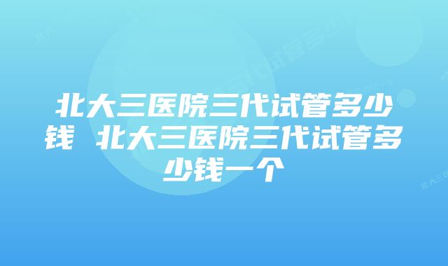 北大三医院三代试管多少钱 北大三医院三代试管多少钱一个