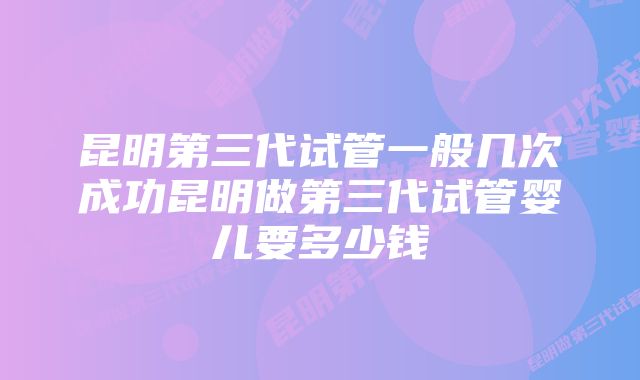 昆明第三代试管一般几次成功昆明做第三代试管婴儿要多少钱