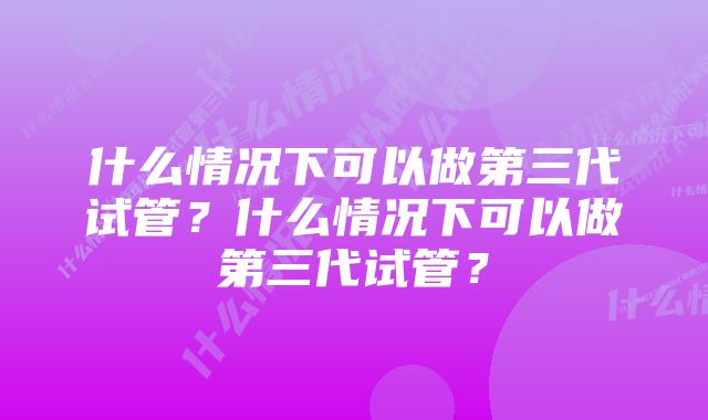 什么情况下可以做第三代试管？什么情况下可以做第三代试管？