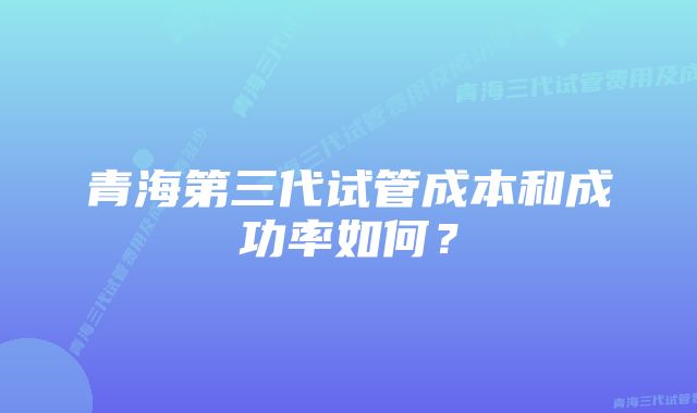 青海第三代试管成本和成功率如何？