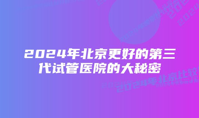 2024年北京更好的第三代试管医院的大秘密