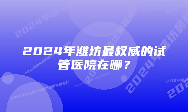 2024年潍坊最权威的试管医院在哪？