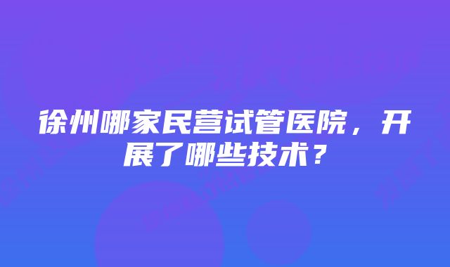 徐州哪家民营试管医院，开展了哪些技术？