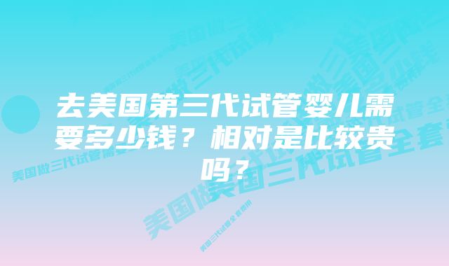 去美国第三代试管婴儿需要多少钱？相对是比较贵吗？