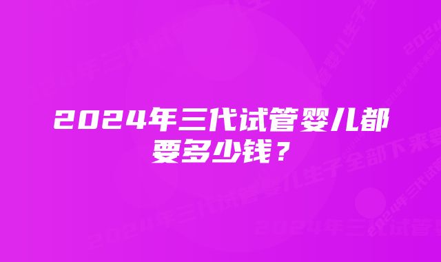 2024年三代试管婴儿都要多少钱？