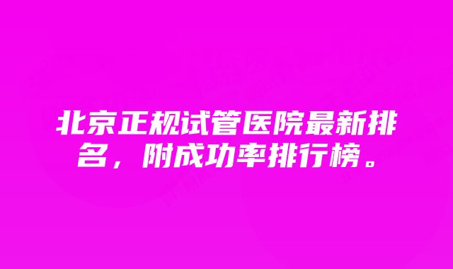 北京正规试管医院最新排名，附成功率排行榜。