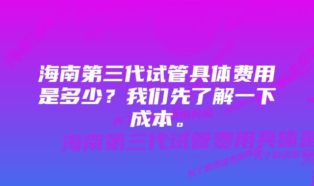 海南第三代试管具体费用是多少？我们先了解一下成本。