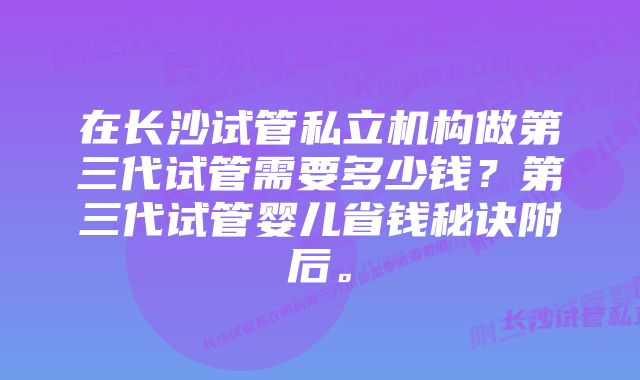 在长沙试管私立机构做第三代试管需要多少钱？第三代试管婴儿省钱秘诀附后。